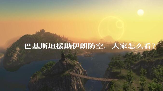 巴基斯坦援助伊朗防空，大家怎么看？