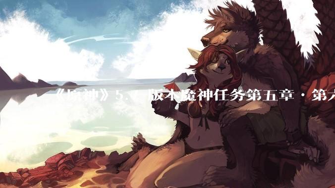 《原神》5.7 版本魔神任务第五章•第六幕「你存在的时空」体验如何？