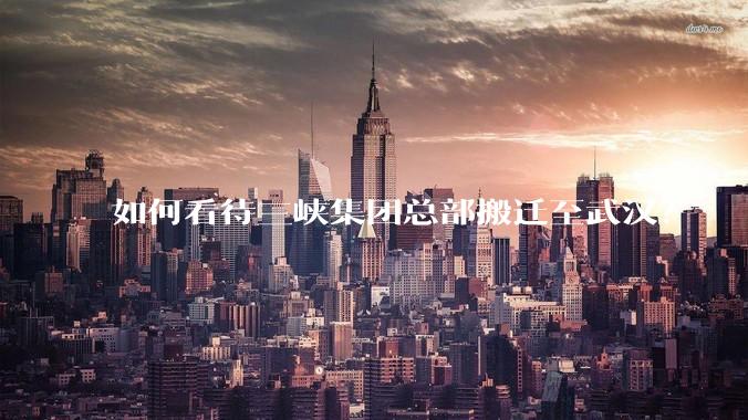 如何看待三峡集团总部搬迁至武汉？