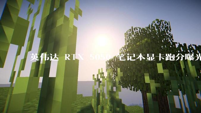 英伟达 RTX 5050 笔记本显卡跑分曝光，该显卡有哪些亮点？